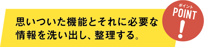 ステップ１ポイント 思いついた機能とそれに必要な情報を洗い出し、整理する。